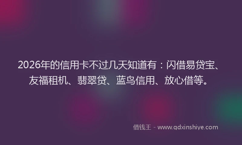 2026年的信用卡不过几天知道有：闪借易贷宝、友福租机、翡翠贷、蓝鸟信用、放心借等。