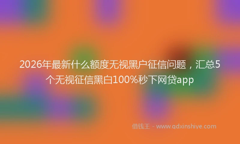 2026年最新什么额度无视黑户征信问题，汇总5个无视征信黑白100%秒下网贷app