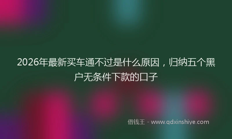 2026年最新买车通不过是什么原因，归纳五个黑户无条件下款的口子