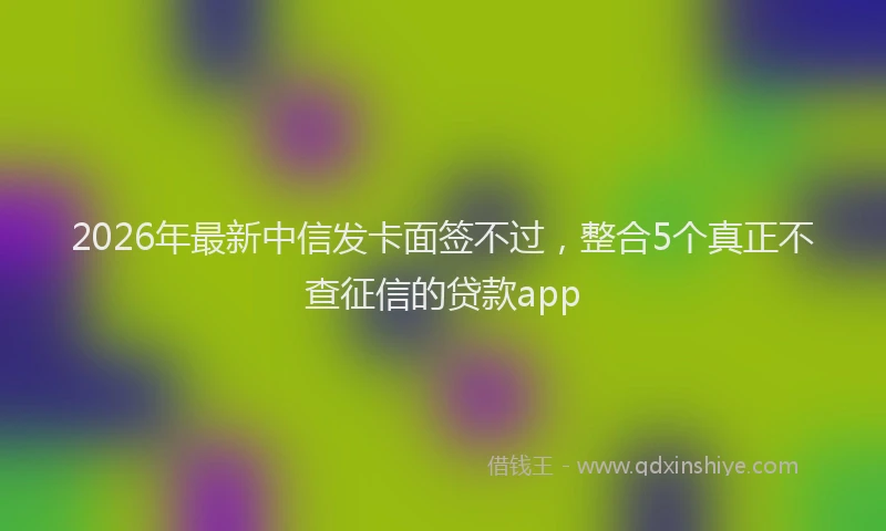 2026年最新中信发卡面签不过，整合5个真正不查征信的贷款app