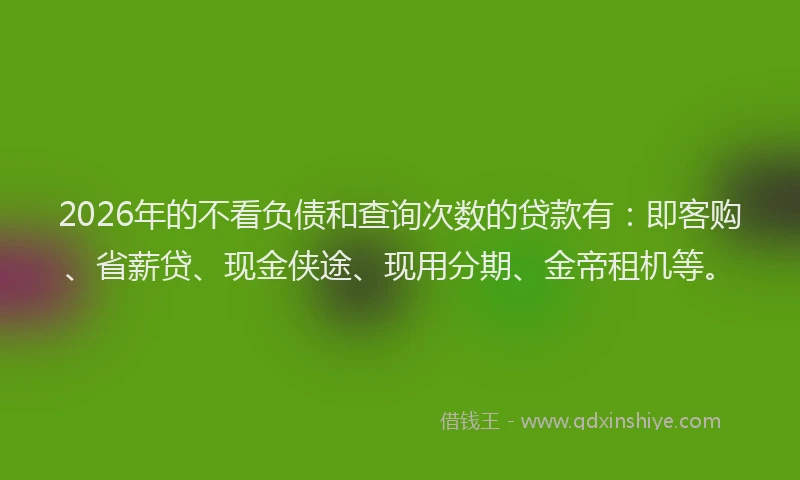 2026年的不看负债和查询次数的贷款有：即客购、省薪贷、现金侠途、现用分期、金帝租机等。