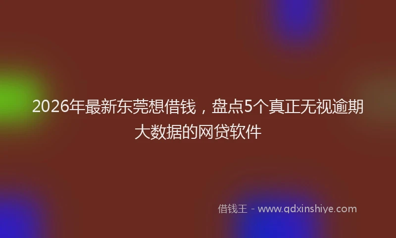 2026年最新东莞想借钱，盘点5个真正无视逾期大数据的网贷软件