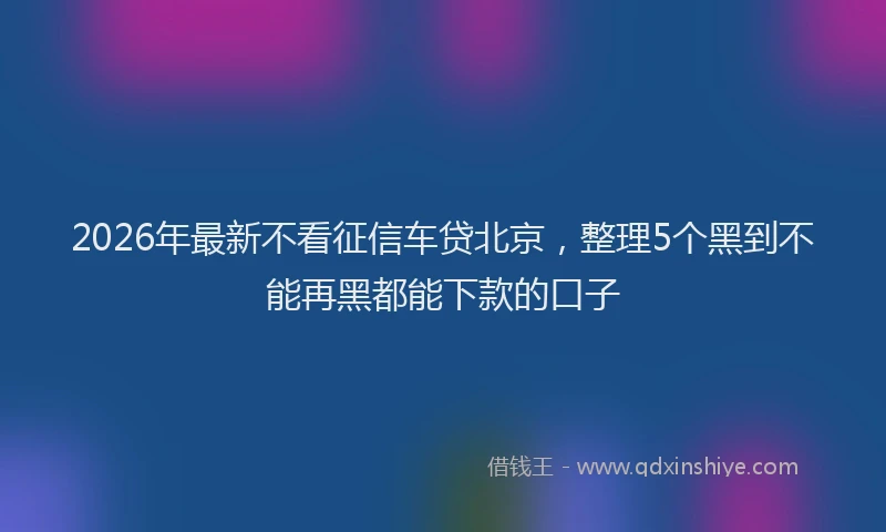 2026年最新不看征信车贷北京,整理5个黑到不能再黑都能下款的口子