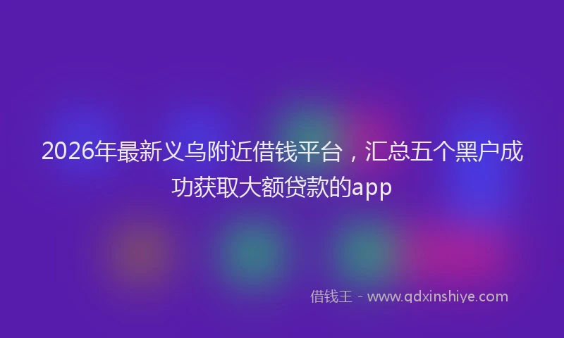2026年最新义乌附近借钱平台，汇总五个黑户成功获取大额贷款的app
