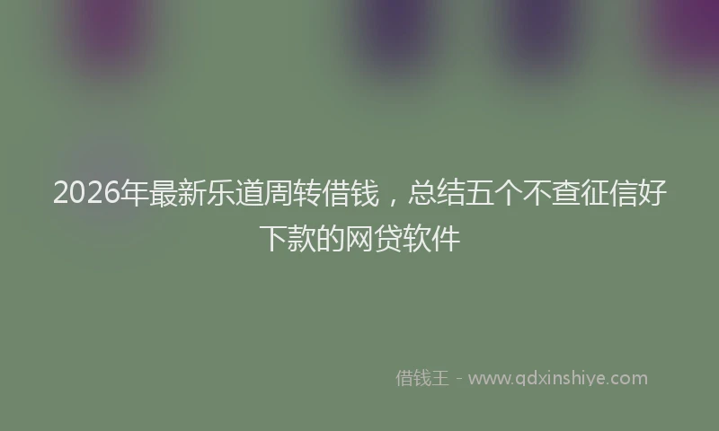 2026年最新乐道周转借钱,总结五个不查征信好下款的网贷软件