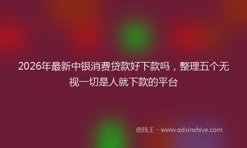 2026年最新中银消费贷款好下款吗,整理五个无视一切是人就下款的平台