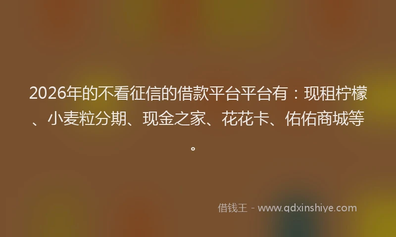 2026年的不看征信的借款平台平台有：现租柠檬、小麦粒分期、现金之家、花花卡、佑佑商城等。
