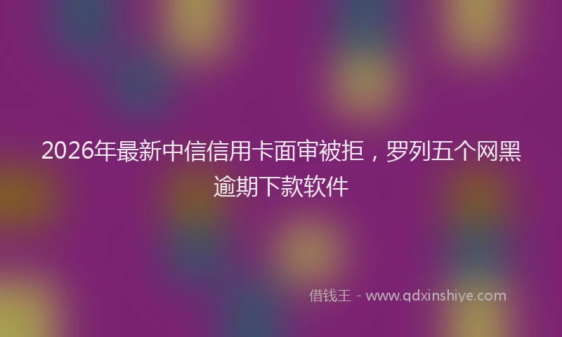 2026年最新中信信用卡面审被拒，罗列五个网黑逾期下款软件