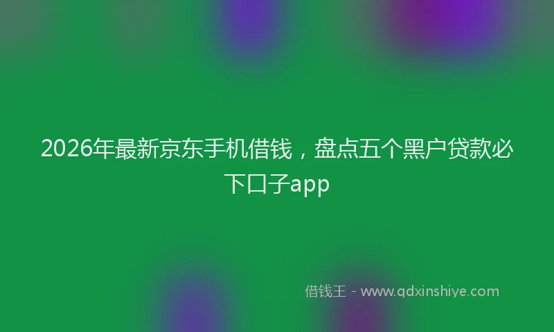2026年最新京东手机借钱,盘点五个黑户贷款必下口子app