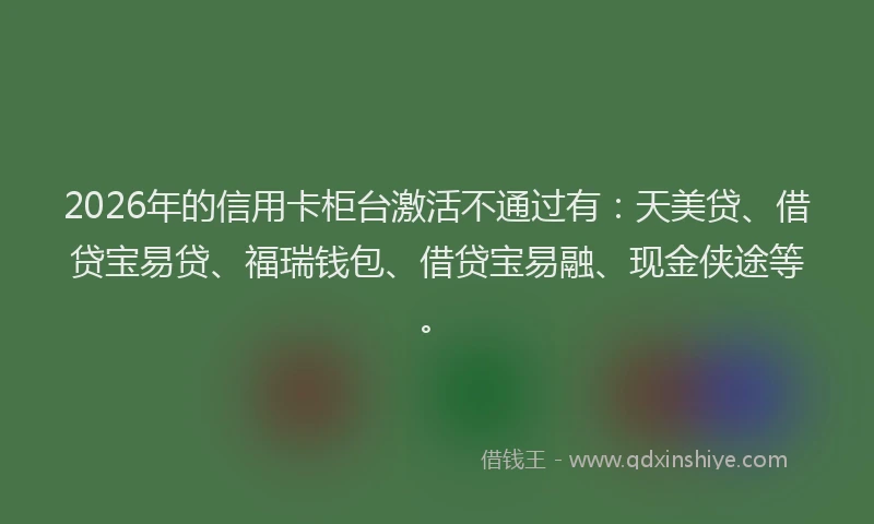 2026年的信用卡柜台激活不通过有:天美贷、借贷宝易贷、福瑞钱包、借贷宝易融、现金侠途等。