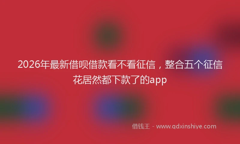 2026年最新借呗借款看不看征信,整合五个征信花居然都下款了的app