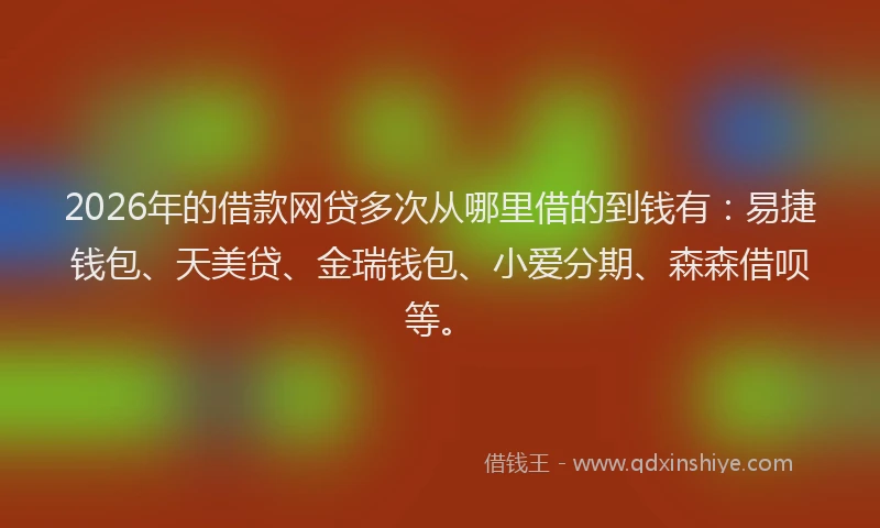 2026年的借款网贷多次从哪里借的到钱有：易捷钱包、天美贷、金瑞钱包、小爱分期、森森借呗等。