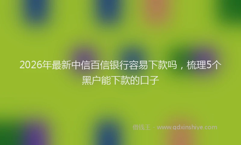 2026年最新中信百信银行容易下款吗，梳理5个黑户能下款的口子
