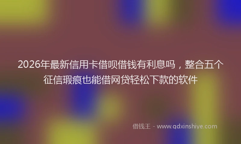2026年最新信用卡借呗借钱有利息吗，整合五个征信瑕疵也能借网贷轻松下款的软件