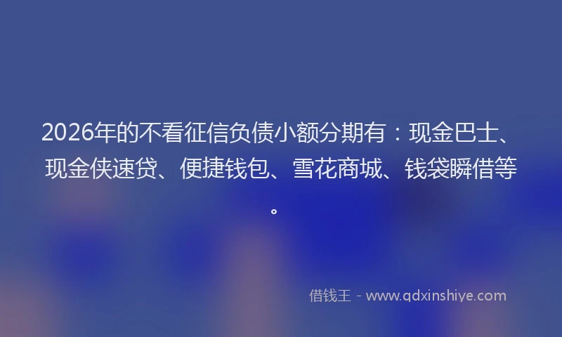 2026年的不看征信负债小额分期有：现金巴士、现金侠速贷、便捷钱包、雪花商城、钱袋瞬借等。