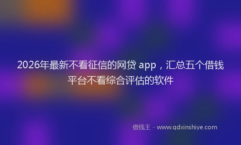 2026年最新不看征信的网贷 app，汇总五个借钱平台不看综合评估的软件