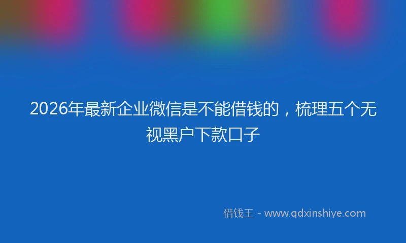 2026年最新企业微信是不能借钱的，梳理五个无视黑户下款口子