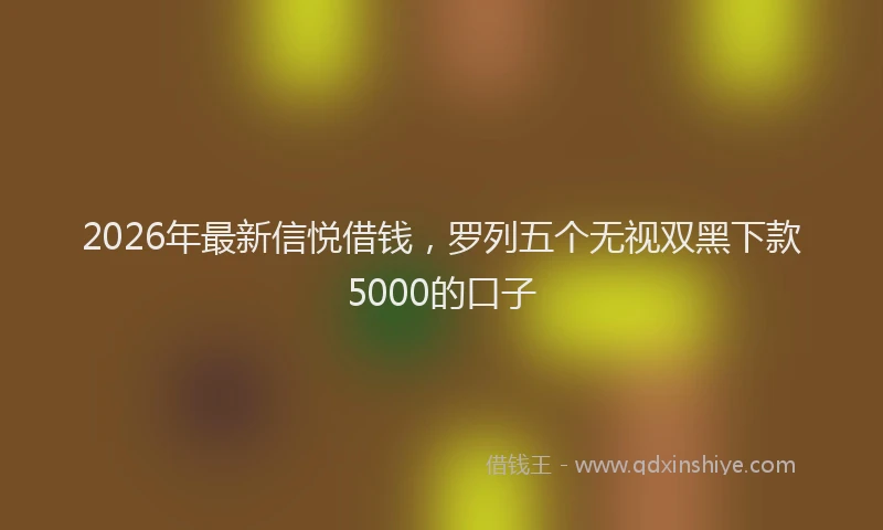 2026年最新信悦借钱，罗列五个无视双黑下款5000的口子