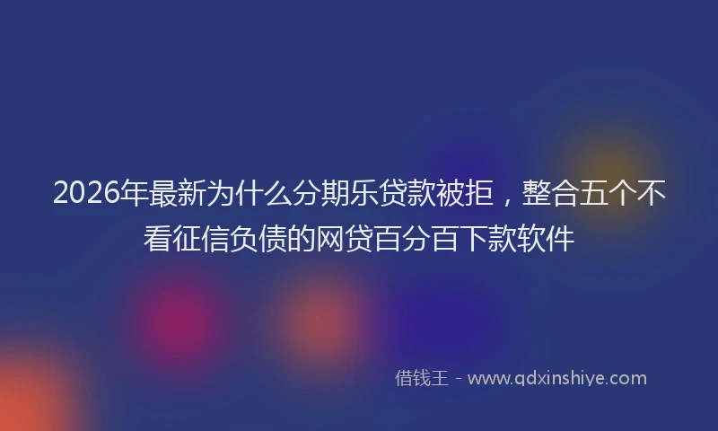 2026年最新为什么分期乐贷款被拒，整合五个不看征信负债的网贷百分百下款软件