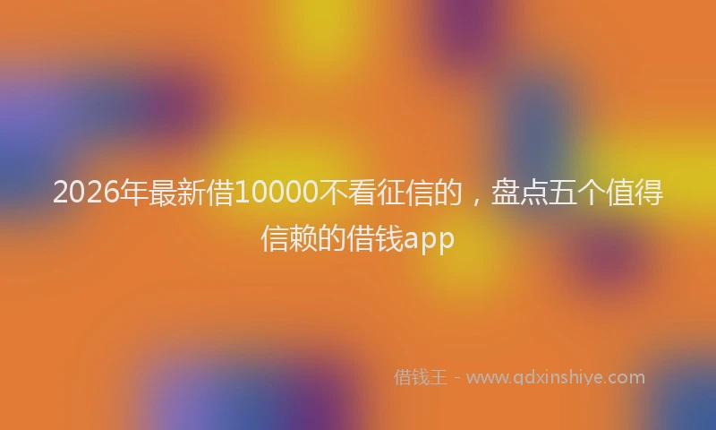 2026年最新借10000不看征信的，盘点五个值得信赖的借钱app