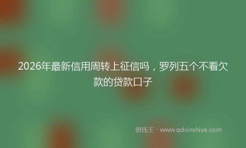 2026年最新信用周转上征信吗，罗列五个不看欠款的贷款口子