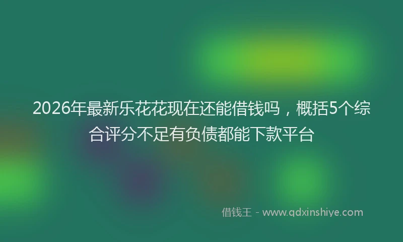 2026年最新乐花花现在还能借钱吗，概括5个综合评分不足有负债都能下款平台