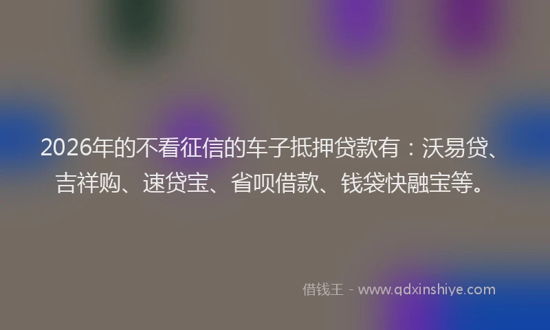 2026年的不看征信的车子抵押贷款有：沃易贷、吉祥购、速贷宝、省呗借款、钱袋快融宝等。