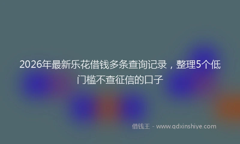 2026年最新乐花借钱多条查询记录,整理5个低门槛不查征信的口子