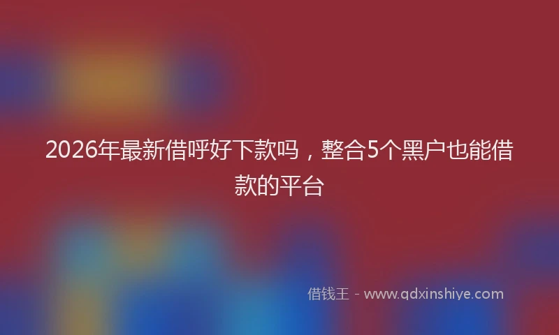 2026年最新借呼好下款吗，整合5个黑户也能借款的平台