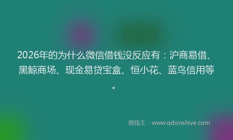 2026年的为什么微信借钱没反应有：沪商易借、黑鲸商场、现金易贷宝盒、恒小花、蓝鸟信用等。