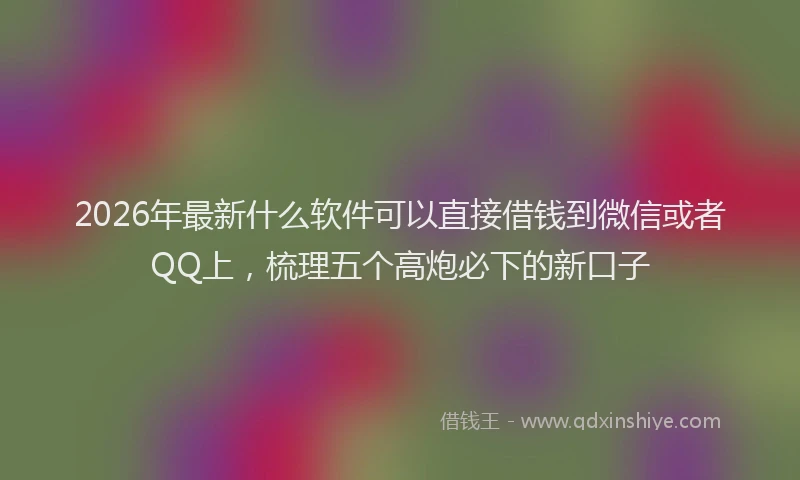 2026年最新什么软件可以直接借钱到微信或者QQ上，梳理五个高炮必下的新口子
