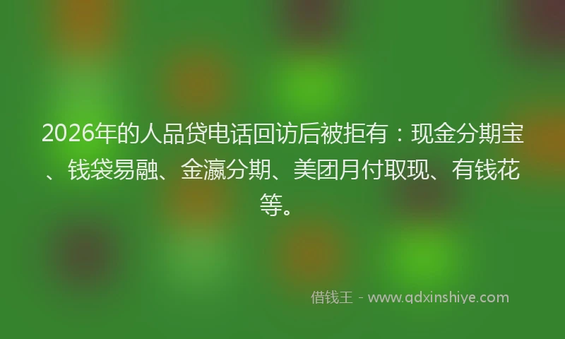 2026年的人品贷电话回访后被拒有:现金分期宝、钱袋易融、金瀛分期、美团月付取现、有钱花等。