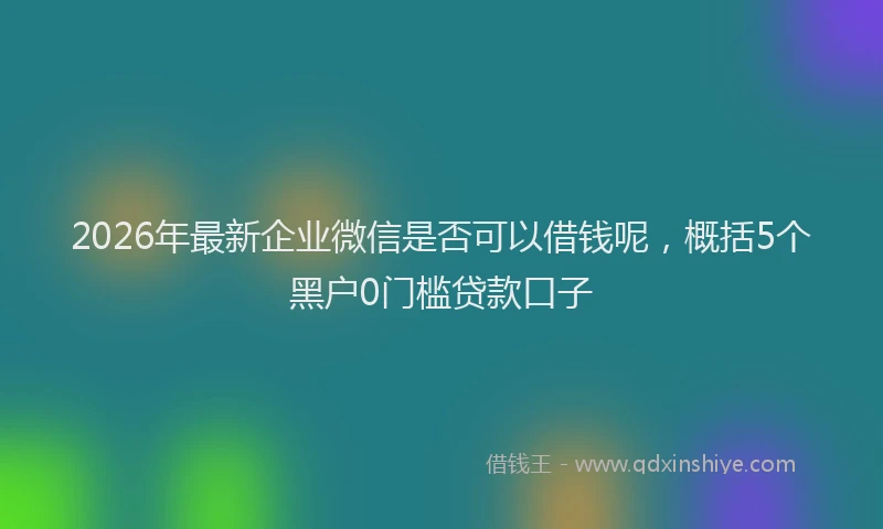 2026年最新企业微信是否可以借钱呢，概括5个黑户0门槛贷款口子