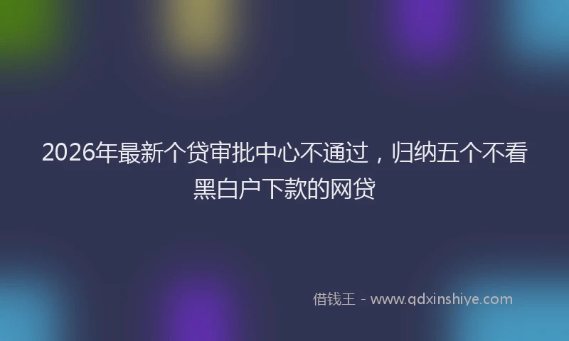 2026年最新个贷审批中心不通过，归纳五个不看黑白户下款的网贷