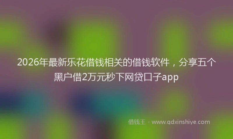 2026年最新乐花借钱相关的借钱软件，分享五个黑户借2万元秒下网贷口子app