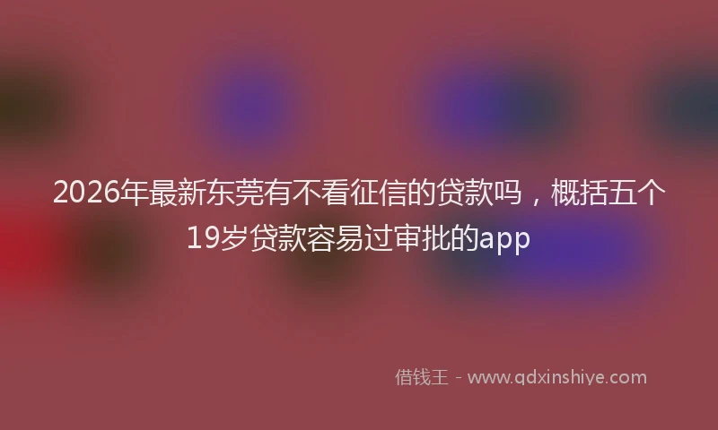 2026年最新东莞有不看征信的贷款吗，概括五个19岁贷款容易过审批的app