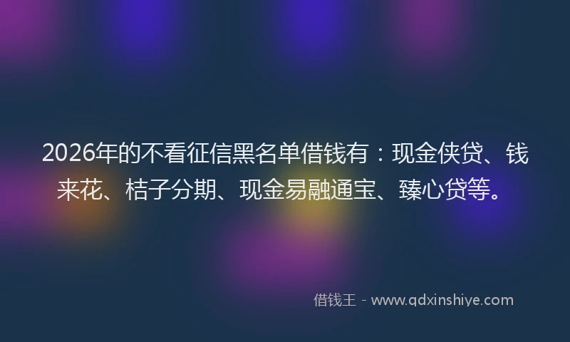 2026年的不看征信黑名单借钱有：现金侠贷、钱来花、桔子分期、现金易融通宝、臻心贷等。