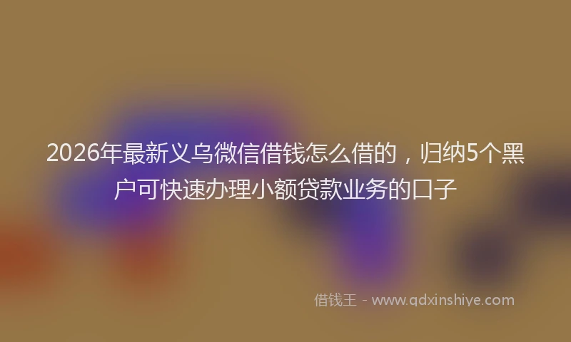 2026年最新义乌微信借钱怎么借的，归纳5个黑户可快速办理小额贷款业务的口子