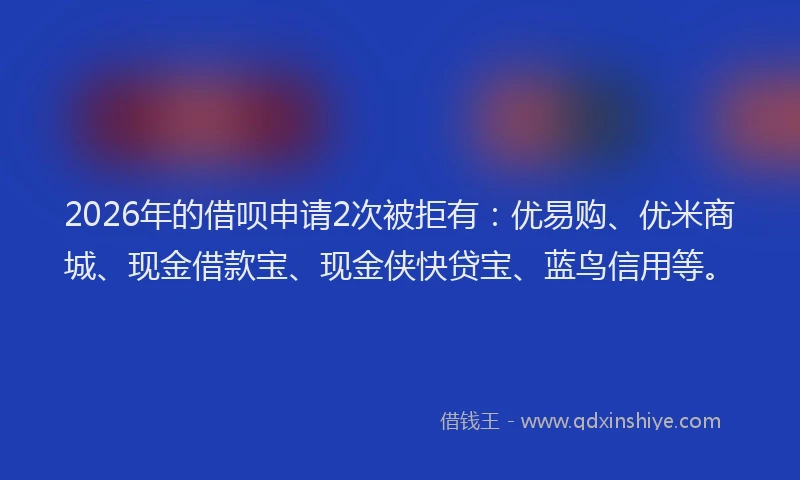 2026年的借呗申请2次被拒有：优易购、优米商城、现金借款宝、现金侠快贷宝、蓝鸟信用等。