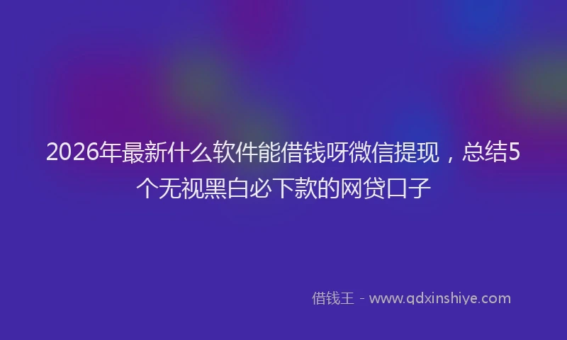 2026年最新什么软件能借钱呀微信提现，总结5个无视黑白必下款的网贷口子