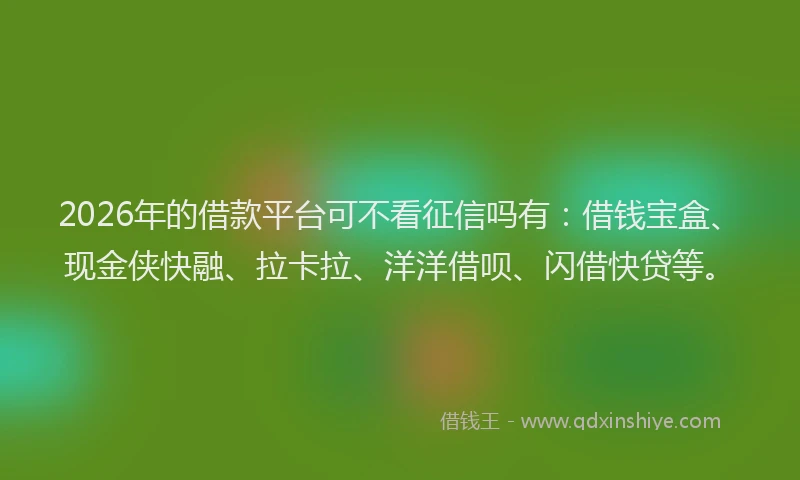 2026年的借款平台可不看征信吗有：借钱宝盒、现金侠快融、拉卡拉、洋洋借呗、闪借快贷等。