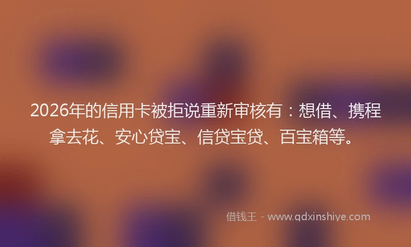 2026年的信用卡被拒说重新审核有：想借、携程拿去花、安心贷宝、信贷宝贷、百宝箱等。