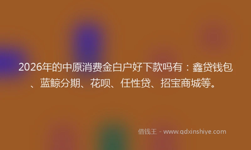 2026年的中原消费金白户好下款吗有:鑫贷钱包、蓝鲸分期、花呗、任性贷、招宝商城等。