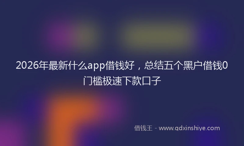2026年最新什么app借钱好,总结五个黑户借钱0门槛极速下款口子