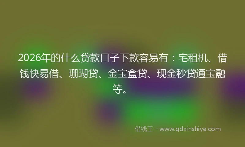 2026年的什么贷款口子下款容易有：宅租机、借钱快易借、珊瑚贷、金宝盒贷、现金秒贷通宝融等。