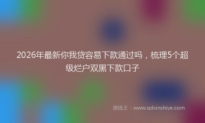 2026年最新你我贷容易下款通过吗，梳理5个超级烂户双黑下款口子