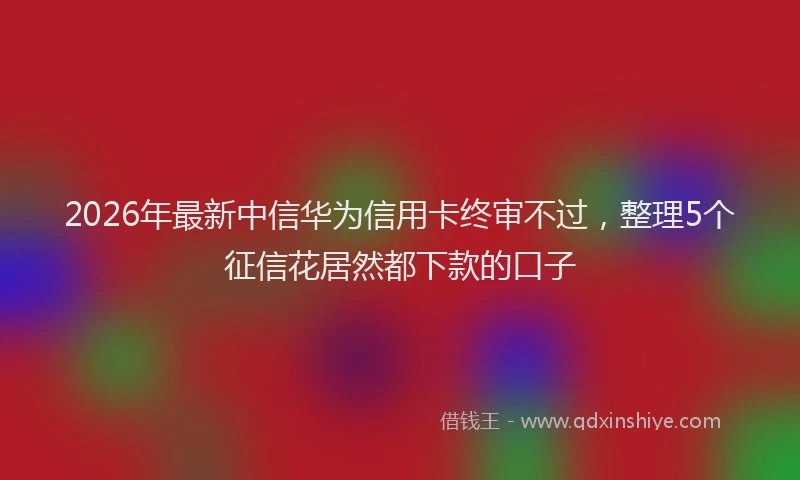 2026年最新中信华为信用卡终审不过，整理5个征信花居然都下款的口子