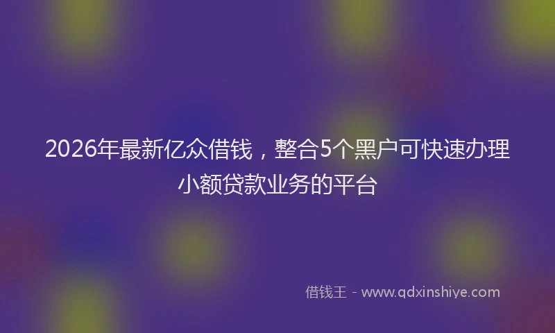 2026年最新亿众借钱，整合5个黑户可快速办理小额贷款业务的平台