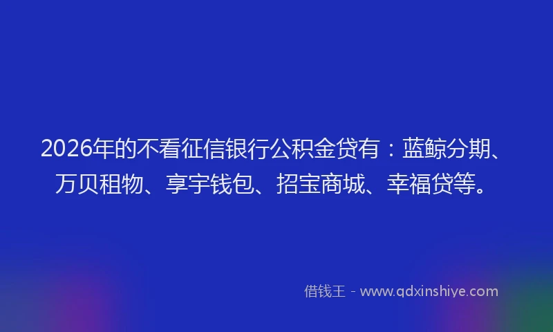 2026年的不看征信银行公积金贷有：蓝鲸分期、万贝租物、享宇钱包、招宝商城、幸福贷等。