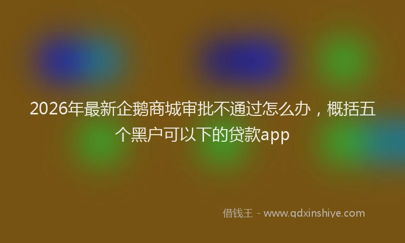 2026年最新企鹅商城审批不通过怎么办，概括五个黑户可以下的贷款app